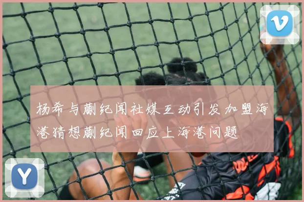 杨希与蒯纪闻社媒互动引发加盟海港猜想蒯纪闻回应上海港问题
