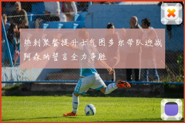 热刺聚餐提升士气图多尔带队迎战阿森纳誓言全力争胜