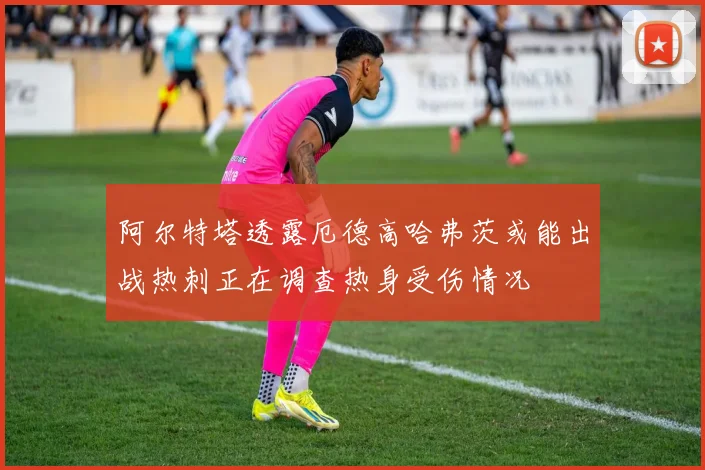 阿尔特塔透露厄德高哈弗茨或能出战热刺正在调查热身受伤情况
