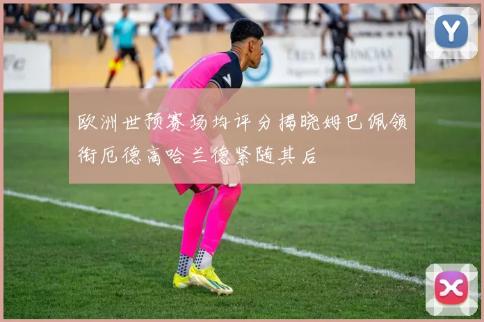欧洲世预赛场均评分揭晓姆巴佩领衔厄德高哈兰德紧随其后