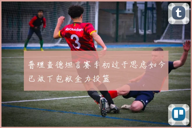 普理查德坦言赛季初过于思虑如今已放下包袱全力投篮