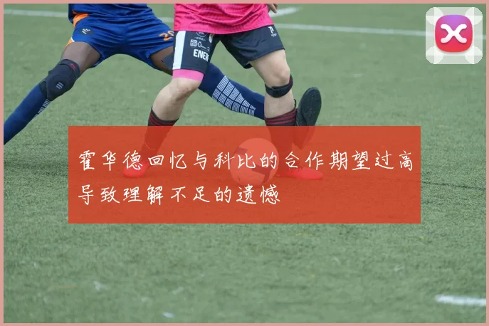 霍华德回忆与科比的合作期望过高导致理解不足的遗憾