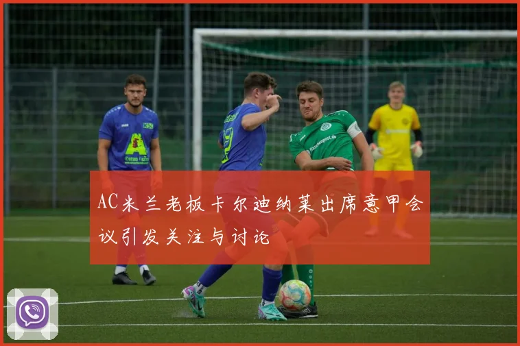 AC米兰老板卡尔迪纳莱出席意甲会议引发关注与讨论
