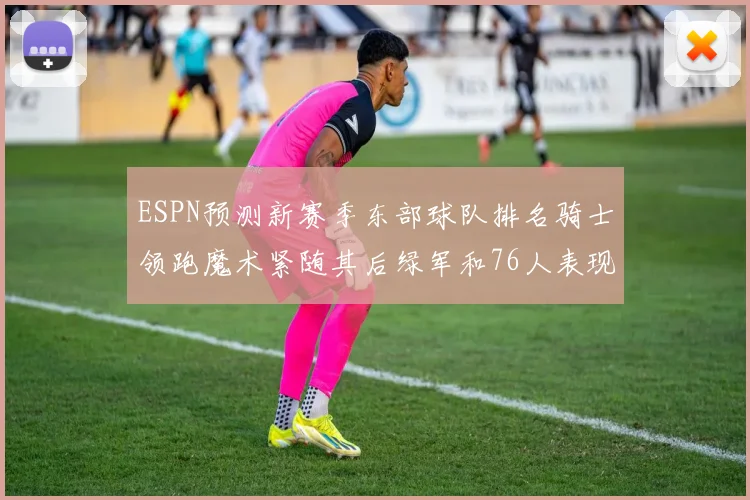 ESPN预测新赛季东部球队排名骑士领跑魔术紧随其后绿军和76人表现各异