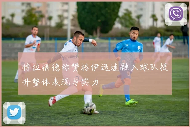 特拉福德称赞格伊迅速融入球队提升整体表现与实力