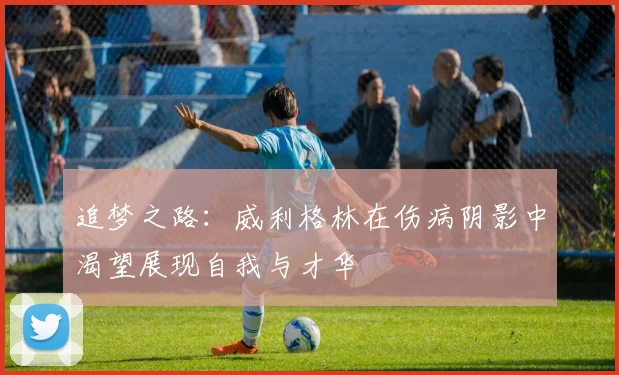 追梦之路：威利格林在伤病阴影中渴望展现自我与才华