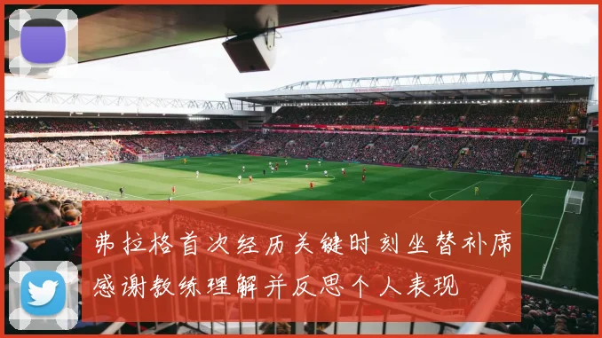 弗拉格首次经历关键时刻坐替补席感谢教练理解并反思个人表现