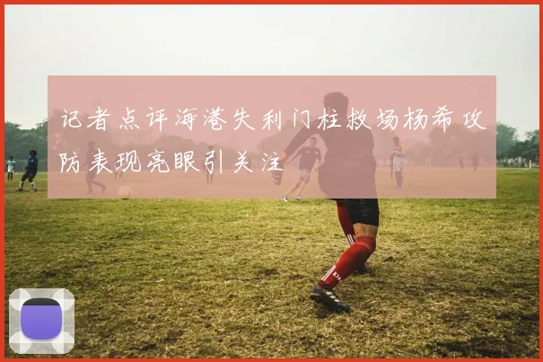 记者点评海港失利门柱救场杨希攻防表现亮眼引关注