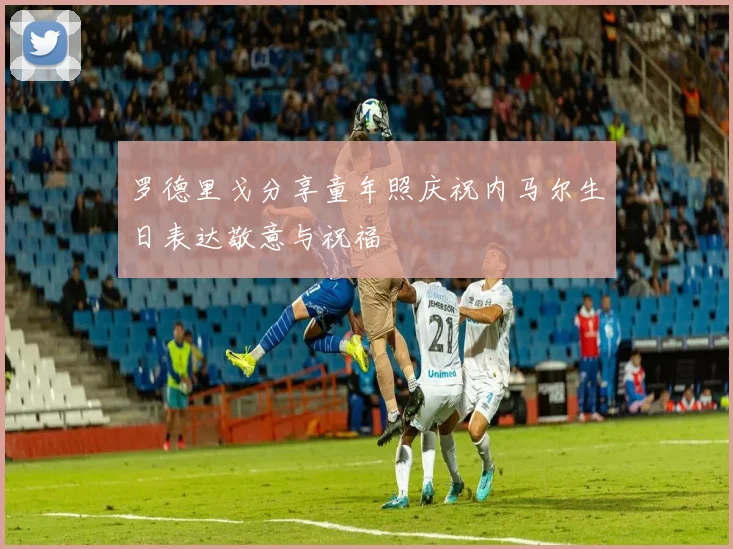 罗德里戈分享童年照庆祝内马尔生日表达敬意与祝福
