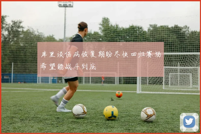 库里谈伤病恢复期盼尽快回归赛场希望能战斗到底