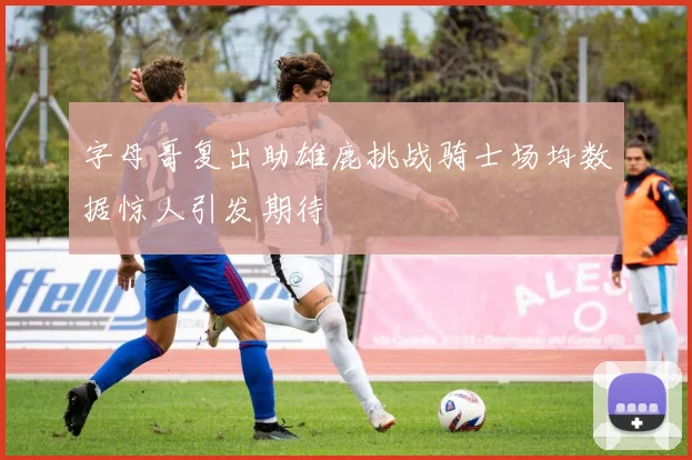 字母哥复出助雄鹿挑战骑士场均数据惊人引发期待