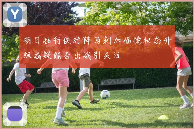 明日独行侠对阵马刺加福德状态升级成疑能否出战引关注