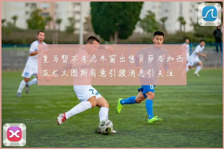 皇马暂不考虑冬窗出售贡萨洛加西亚尤文图斯有意引援消息引关注