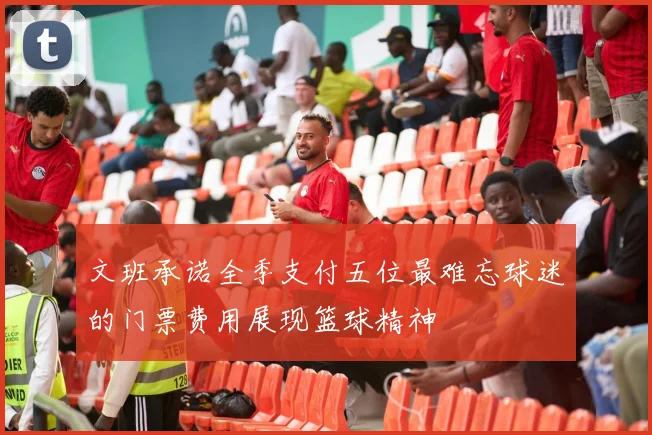 文班承诺全季支付五位最难忘球迷的门票费用展现篮球精神