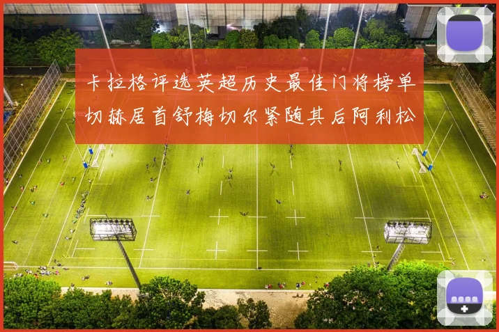 卡拉格评选英超历史最佳门将榜单切赫居首舒梅切尔紧随其后阿利松位列第三