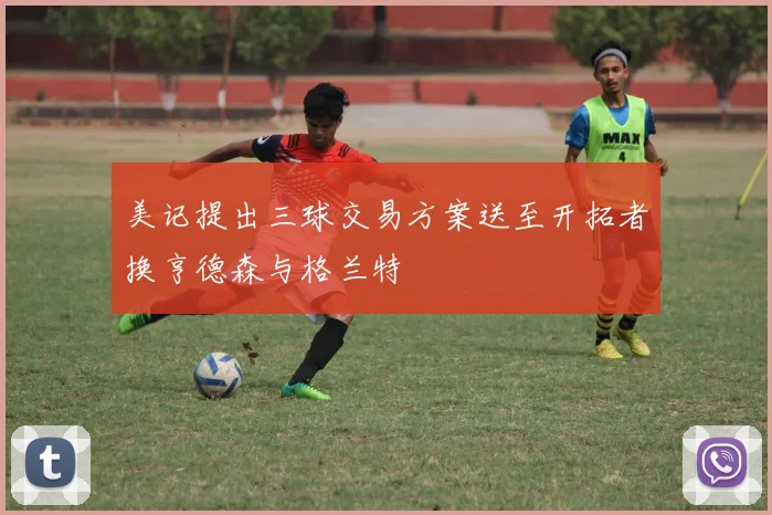 美记提出三球交易方案送至开拓者换亨德森与格兰特
