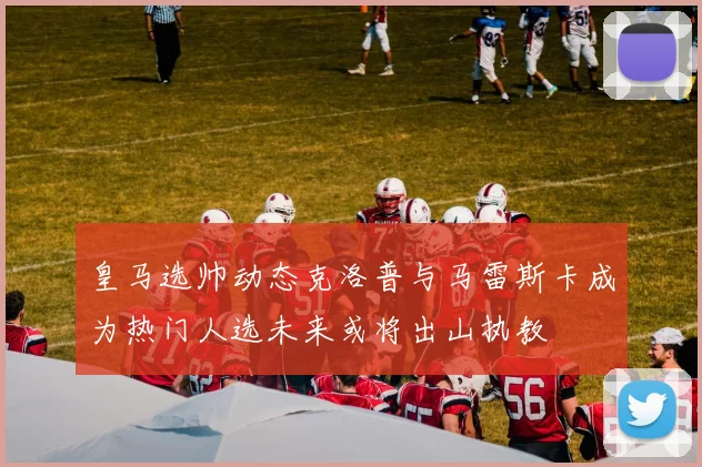 皇马选帅动态克洛普与马雷斯卡成为热门人选未来或将出山执教